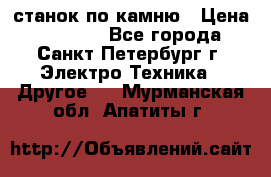 станок по камню › Цена ­ 29 000 - Все города, Санкт-Петербург г. Электро-Техника » Другое   . Мурманская обл.,Апатиты г.